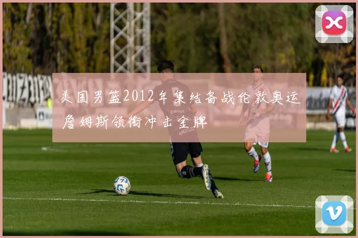 美国男篮2012年集结备战伦敦奥运 詹姆斯领衔冲击金牌