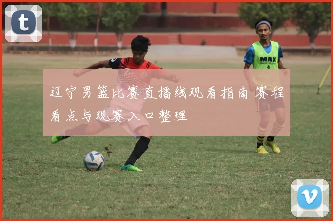 辽宁男篮比赛直播线观看指南 赛程看点与观赛入口整理