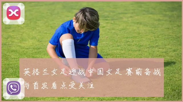 英格兰女足迎战中国女足 赛前备战与首发看点受关注