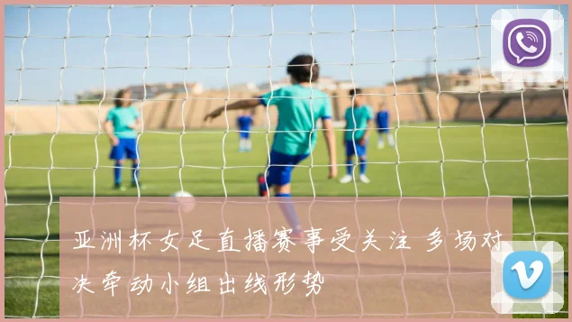 亚洲杯女足直播赛事受关注 多场对决牵动小组出线形势