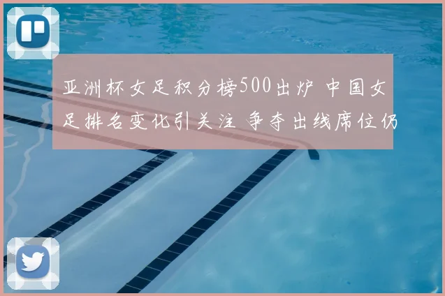 亚洲杯女足积分榜500出炉 中国女足排名变化引关注 争夺出线席位仍激烈