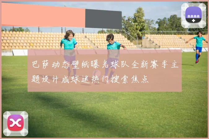 巴萨动态壁纸曝光球队全新赛季主题设计成球迷热门搜索焦点