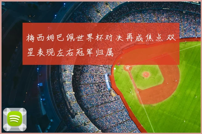 梅西姆巴佩世界杯对决再成焦点 双星表现左右冠军归属