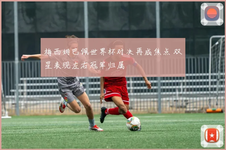 梅西姆巴佩世界杯对决再成焦点 双星表现左右冠军归属