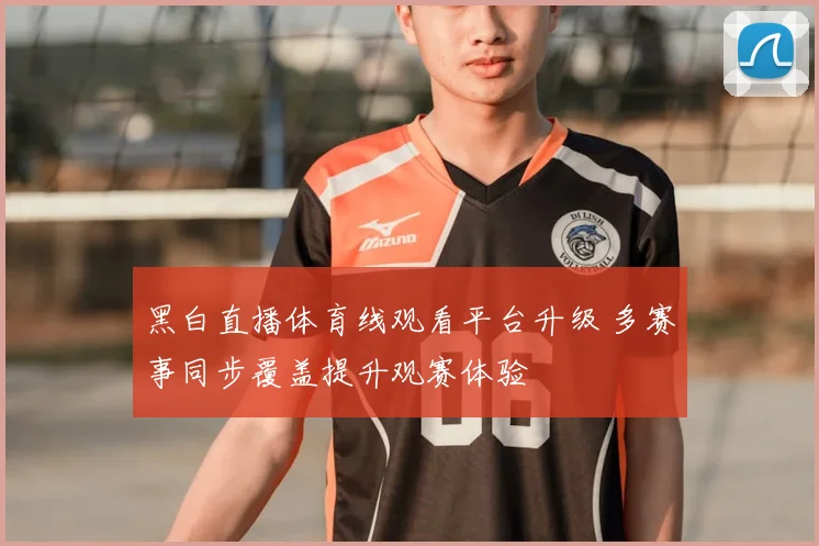 黑白直播体育线观看平台升级 多赛事同步覆盖提升观赛体验
