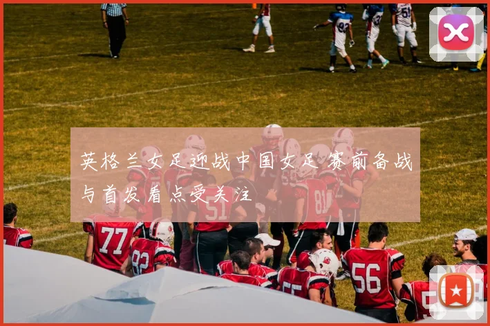 英格兰女足迎战中国女足 赛前备战与首发看点受关注