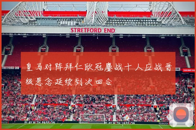 皇马对阵拜仁欧冠鏖战十人应战晋级悬念延续到次回合