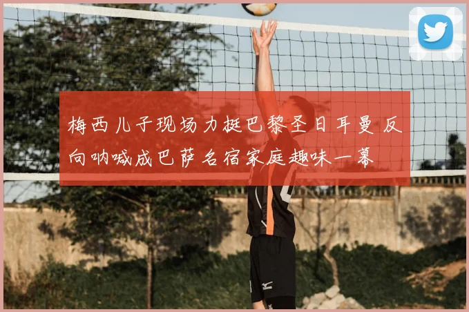 梅西儿子现场力挺巴黎圣日耳曼 反向呐喊成巴萨名宿家庭趣味一幕