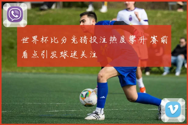 世界杯比分竞猜投注热度攀升 赛前看点引发球迷关注