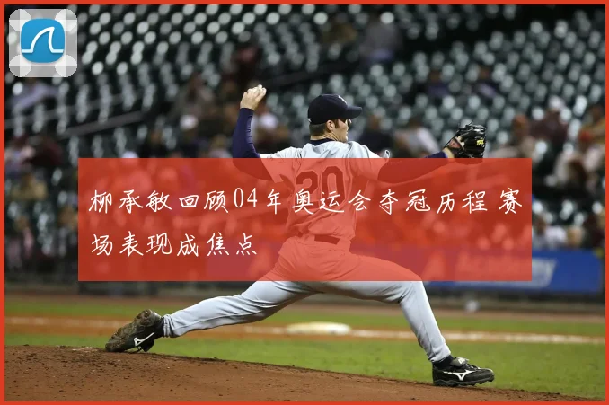 柳承敏回顾04年奥运会夺冠历程 赛场表现成焦点